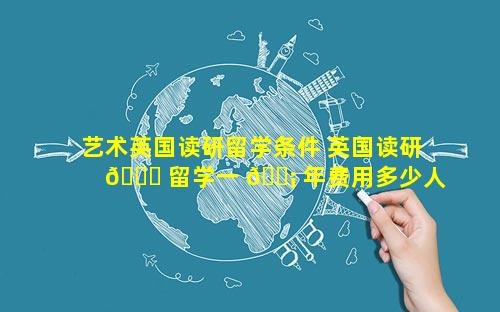 艺术英国读研留学条件 英国读研 🐘 留学一 🐡 年费用多少人民币